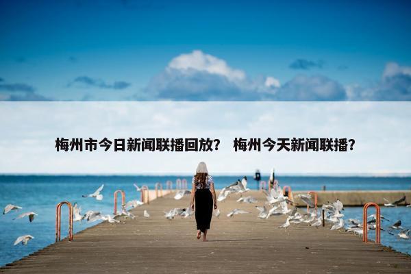 梅州市今日新闻联播回放？ 梅州今天新闻联播？