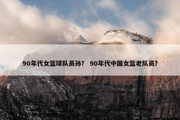 90年代女篮球队员孙？ 90年代中国女篮老队员？
