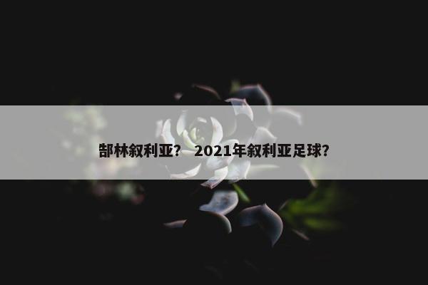 郜林叙利亚？ 2021年叙利亚足球？
