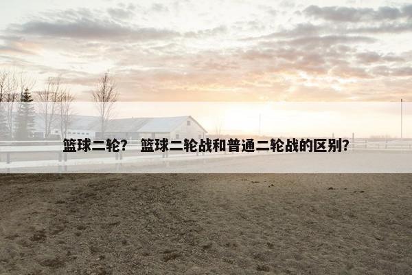 篮球二轮？ 篮球二轮战和普通二轮战的区别？