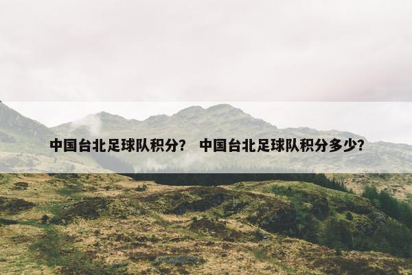 中国台北足球队积分？ 中国台北足球队积分多少？