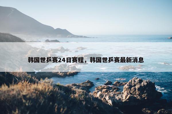 韩国世乒赛24日赛程，韩国世乒赛最新消息