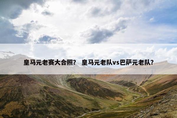皇马元老赛大合照？ 皇马元老队vs巴萨元老队？