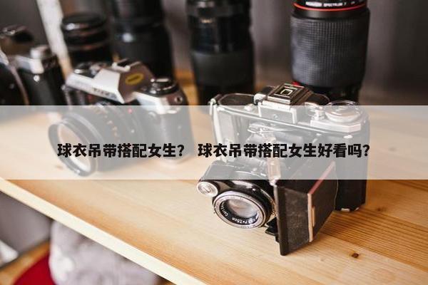 球衣吊带搭配女生？ 球衣吊带搭配女生好看吗？