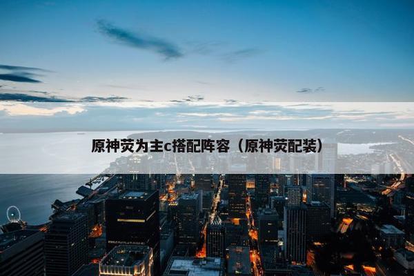 原神荧为主c搭配阵容（原神荧配装）