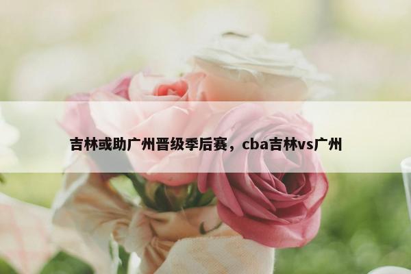 吉林或助广州晋级季后赛，cba吉林vs广州