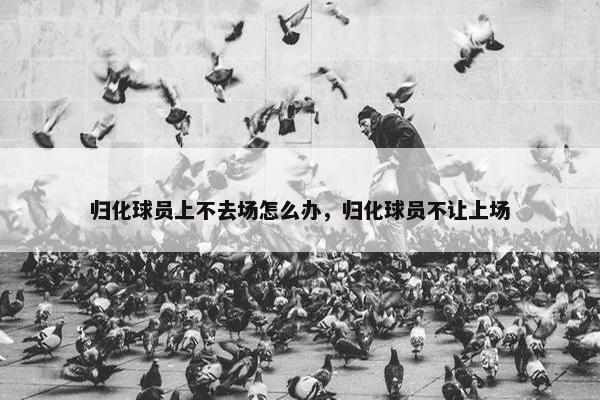归化球员上不去场怎么办，归化球员不让上场