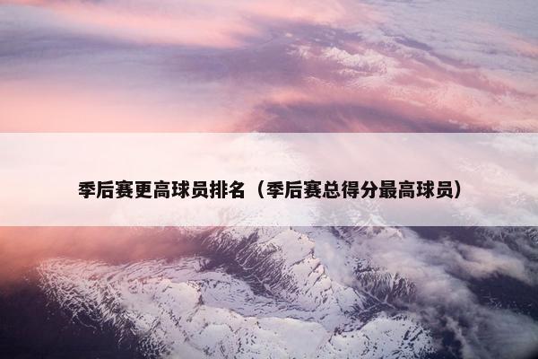 季后赛更高球员排名（季后赛总得分最高球员）