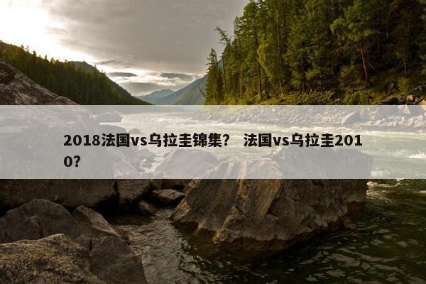 2018法国vs乌拉圭锦集？ 法国vs乌拉圭2010？