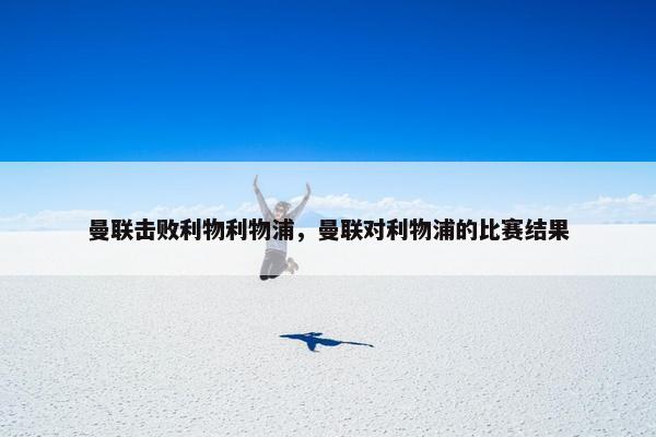 曼联击败利物利物浦，曼联对利物浦的比赛结果