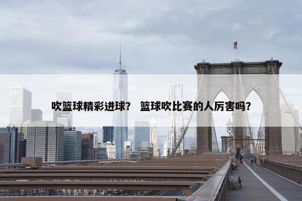 吹篮球精彩进球？ 篮球吹比赛的人厉害吗？