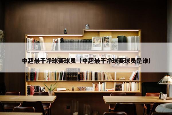 中超最干净球赛球员（中超最干净球赛球员是谁）