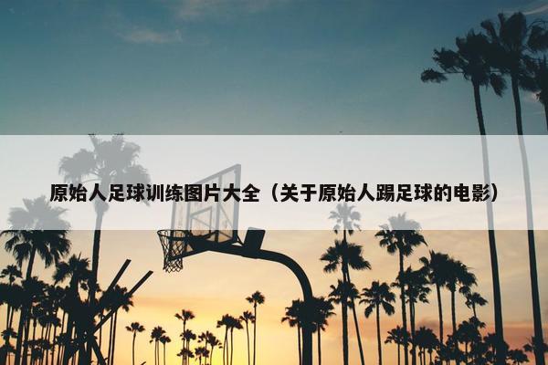 原始人足球训练图片大全（关于原始人踢足球的电影）