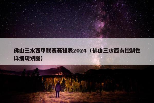 佛山三水西甲联赛赛程表2024（佛山三水西南控制性详细规划图）