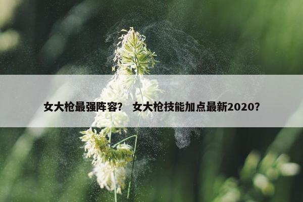 女大枪最强阵容？ 女大枪技能加点最新2020？