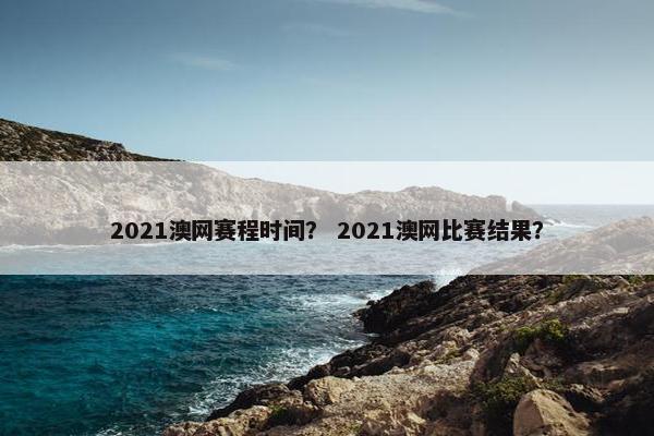 2021澳网赛程时间？ 2021澳网比赛结果？
