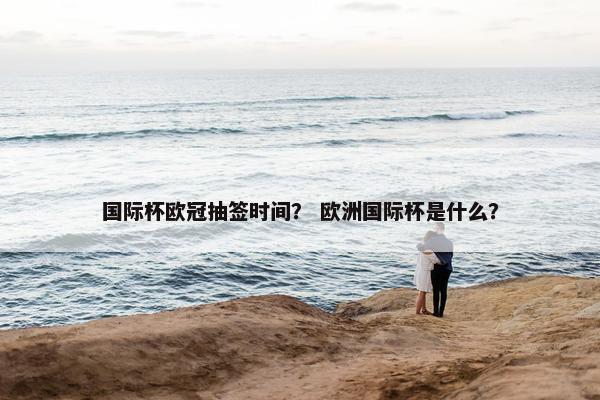 国际杯欧冠抽签时间？ 欧洲国际杯是什么？
