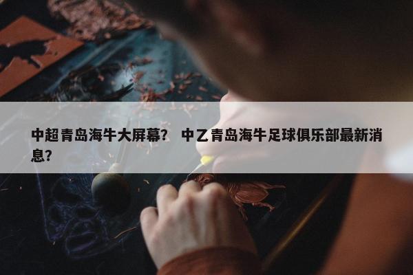 中超青岛海牛大屏幕？ 中乙青岛海牛足球俱乐部最新消息？