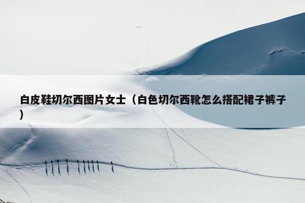 白皮鞋切尔西图片女士（白色切尔西靴怎么搭配裙子裤子）