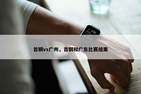 首钢vs广州，首钢和广东比赛结果