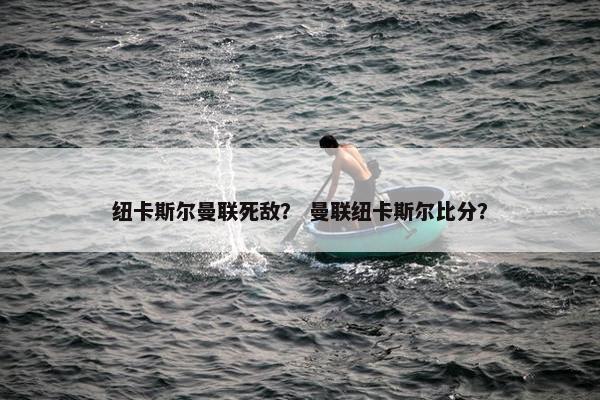 纽卡斯尔曼联死敌？ 曼联纽卡斯尔比分？