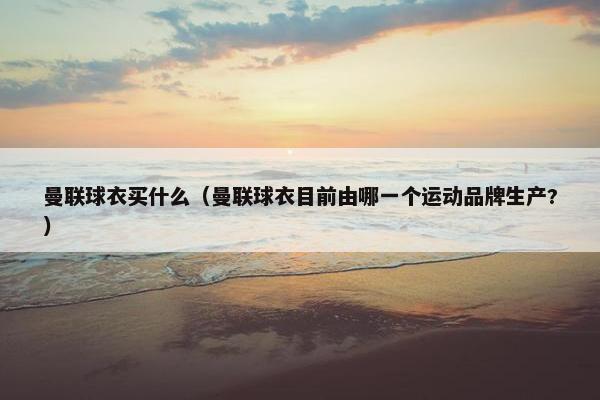 曼联球衣买什么（曼联球衣目前由哪一个运动品牌生产?）