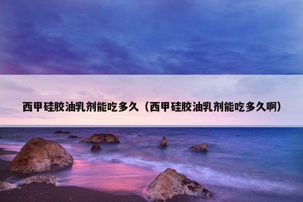 西甲硅胶油乳剂能吃多久（西甲硅胶油乳剂能吃多久啊）