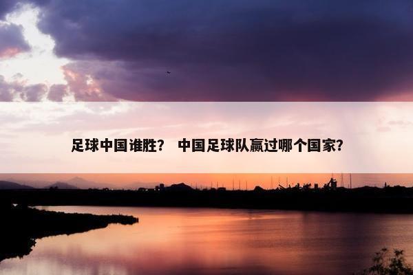 足球中国谁胜？ 中国足球队赢过哪个国家？