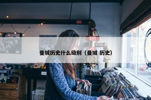 曼城历史什么级别（曼城 历史）