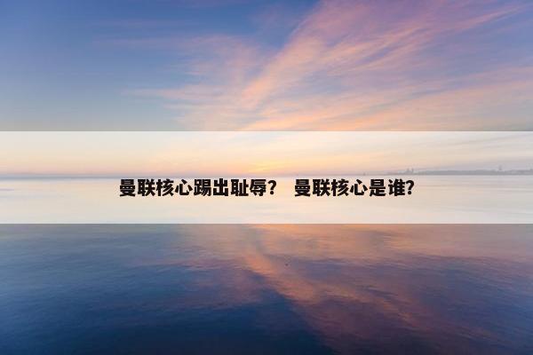 曼联核心踢出耻辱？ 曼联核心是谁？