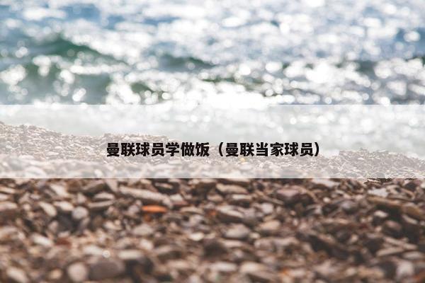 曼联球员学做饭（曼联当家球员）