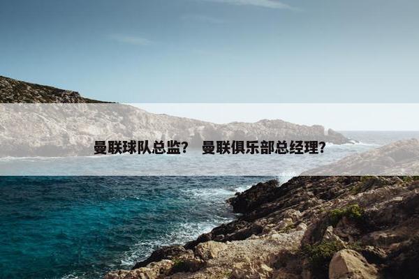 曼联球队总监？ 曼联俱乐部总经理？