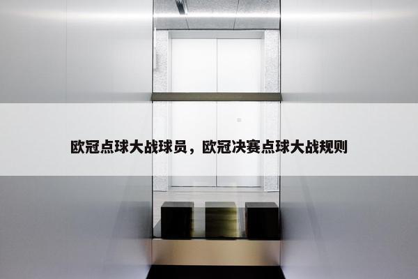 欧冠点球大战球员，欧冠决赛点球大战规则