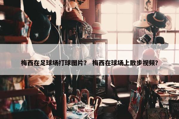 梅西在足球场打球图片？ 梅西在球场上散步视频？