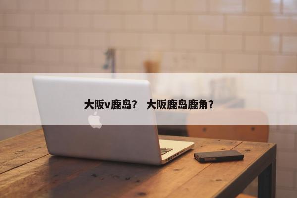 大阪v鹿岛？ 大阪鹿岛鹿角？