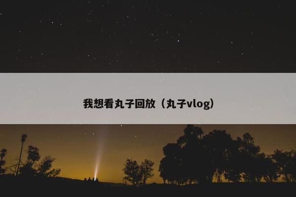 我想看丸子回放（丸子vlog）