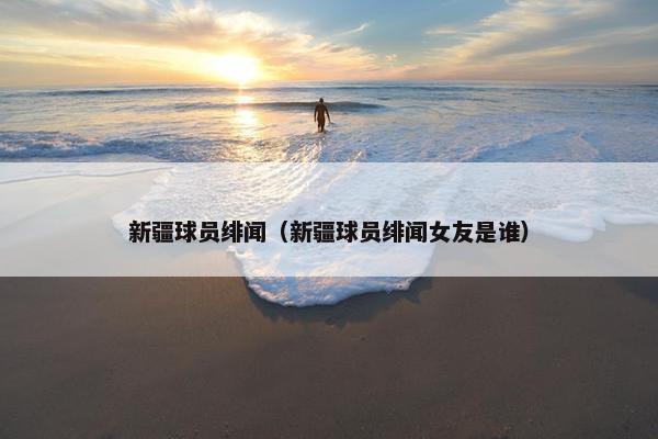 新疆球员绯闻（新疆球员绯闻女友是谁）