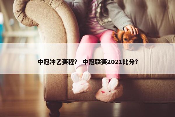 中冠冲乙赛程？ 中冠联赛2021比分？