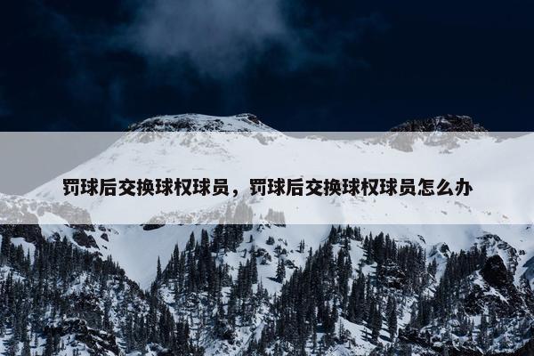 罚球后交换球权球员，罚球后交换球权球员怎么办