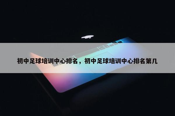 初中足球培训中心排名，初中足球培训中心排名第几