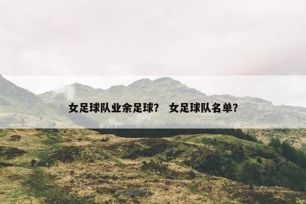 女足球队业余足球？ 女足球队名单？