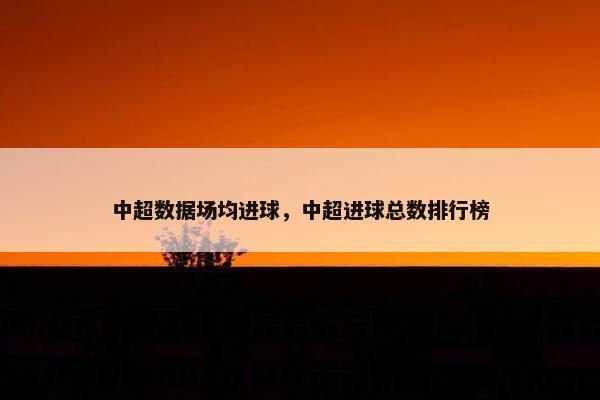 中超数据场均进球，中超进球总数排行榜