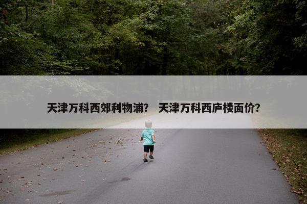 天津万科西郊利物浦？ 天津万科西庐楼面价？