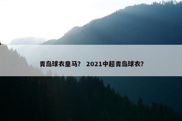 青岛球衣皇马？ 2021中超青岛球衣？