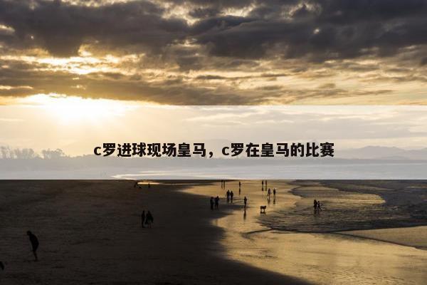 c罗进球现场皇马，c罗在皇马的比赛