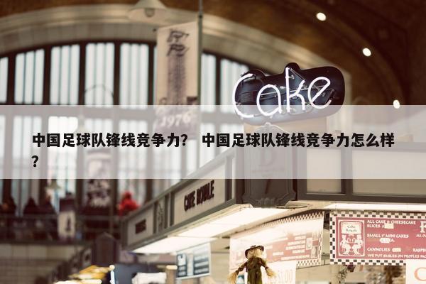 中国足球队锋线竞争力？ 中国足球队锋线竞争力怎么样？