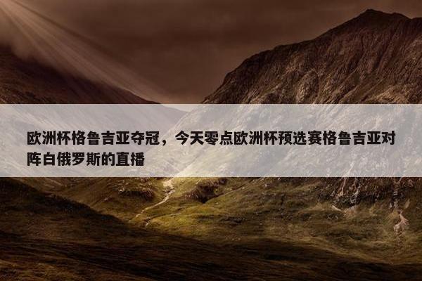 欧洲杯格鲁吉亚夺冠，今天零点欧洲杯预选赛格鲁吉亚对阵白俄罗斯的直播