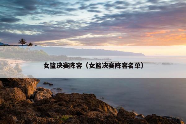 女篮决赛阵容（女篮决赛阵容名单）