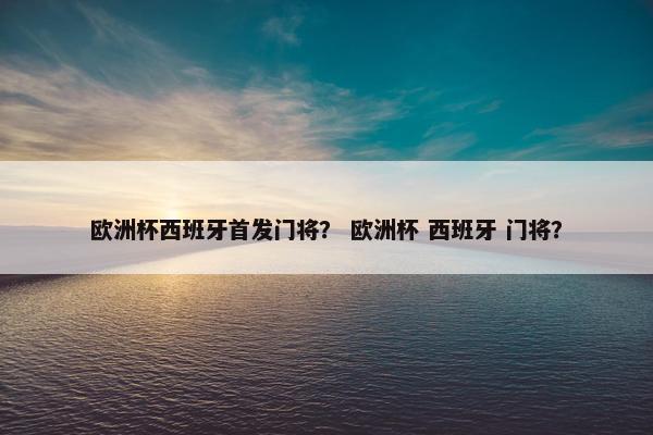 欧洲杯西班牙首发门将？ 欧洲杯 西班牙 门将？