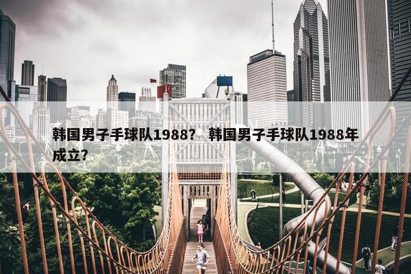 韩国男子手球队1988？ 韩国男子手球队1988年成立？